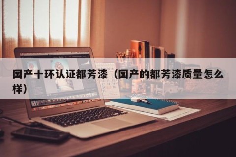 国产十环认证都芳漆（国产的都芳漆质量怎么样）