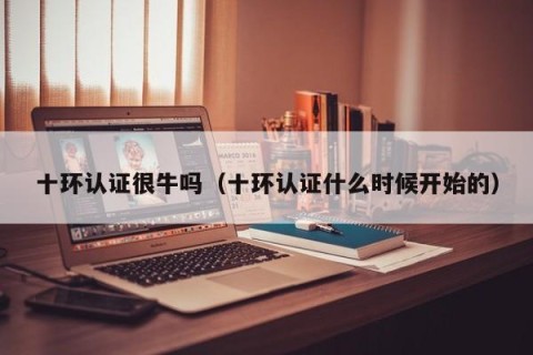 十环认证很牛吗（十环认证什么时候开始的）