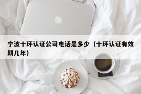 宁波十环认证公司电话是多少（十环认证有效期几年）