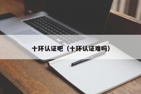 十环认证吧（十环认证难吗）