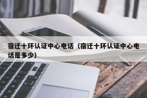 宿迁十环认证中心电话（宿迁十环认证中心电话是多少）