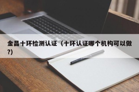金昌十环检测认证（十环认证哪个机构可以做?）