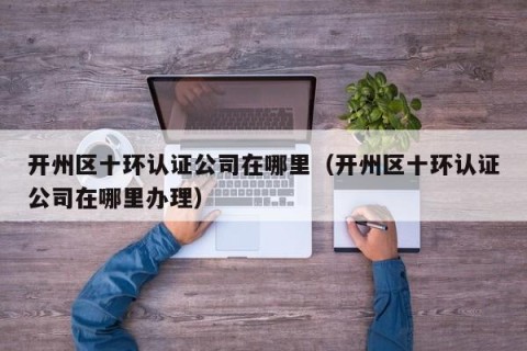 开州区十环认证公司在哪里（开州区十环认证公司在哪里办理）