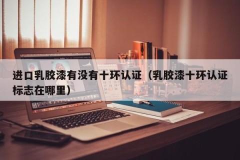 进口乳胶漆有没有十环认证（乳胶漆十环认证标志在哪里）