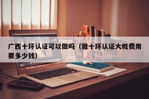 广西十环认证可以做吗（做十环认证大概费用要多少钱）
