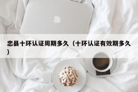 忠县十环认证周期多久（十环认证有效期多久）