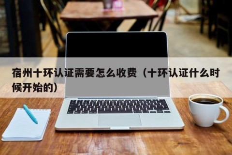 宿州十环认证需要怎么收费（十环认证什么时候开始的）