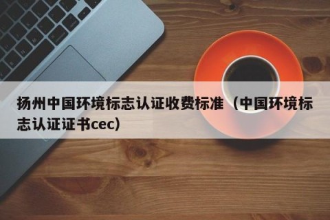 扬州中国环境标志认证收费标准（中国环境标志认证证书cec）