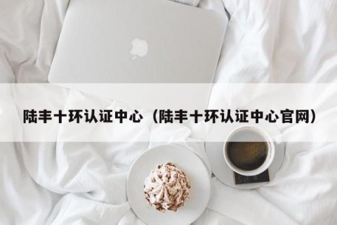 陆丰十环认证中心（陆丰十环认证中心官网）