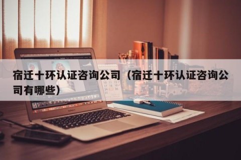 宿迁十环认证咨询公司（宿迁十环认证咨询公司有哪些）