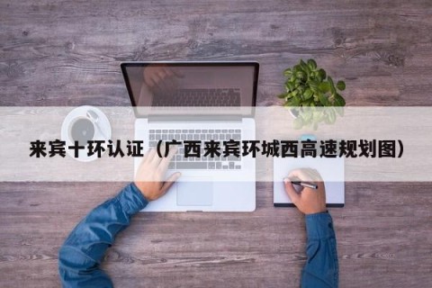 来宾十环认证（广西来宾环城西高速规划图）