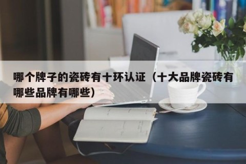 哪个牌子的瓷砖有十环认证（十大品牌瓷砖有哪些品牌有哪些）