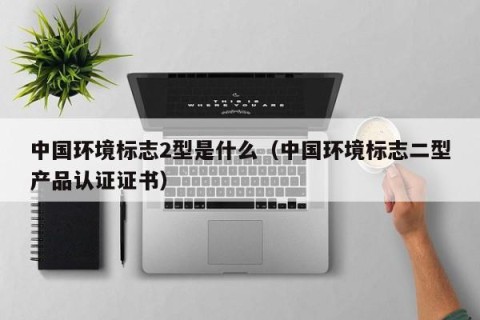 中国环境标志2型是什么（中国环境标志二型产品认证证书）