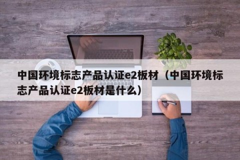 中国环境标志产品认证e2板材（中国环境标志产品认证e2板材是什么）