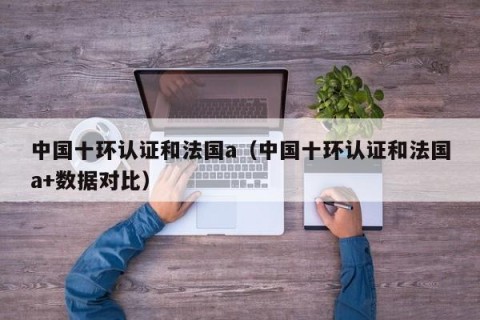 中国十环认证和法国a（中国十环认证和法国a+数据对比）