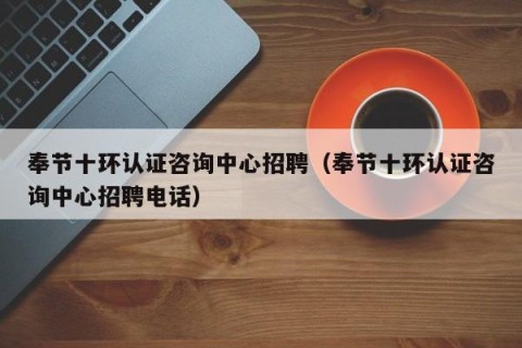 奉节十环认证咨询中心招聘（奉节十环认证咨询中心招聘电话）