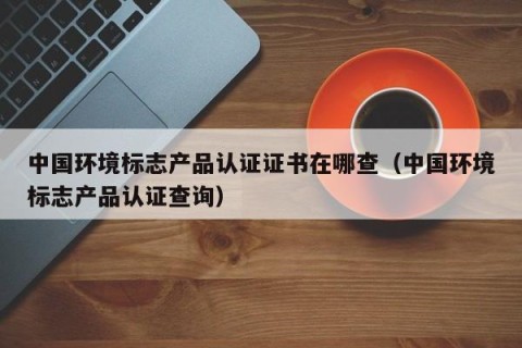 中国环境标志产品认证证书在哪查（中国环境标志产品认证查询）