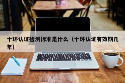 十环认证检测标准是什么（十环认证有效期几年）
