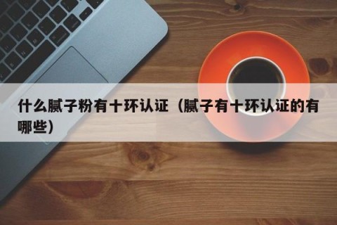 什么腻子粉有十环认证（腻子有十环认证的有哪些）