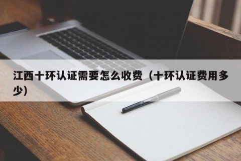 江西十环认证需要怎么收费（十环认证费用多少）
