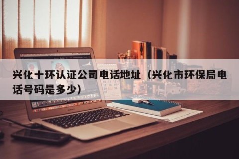 兴化十环认证公司电话地址（兴化市环保局电话号码是多少）