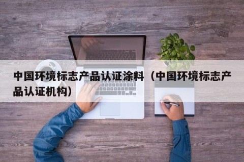 中国环境标志产品认证涂料（中国环境标志产品认证机构）