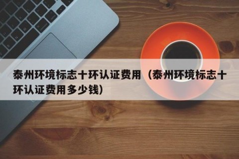 泰州环境标志十环认证费用（泰州环境标志十环认证费用多少钱）