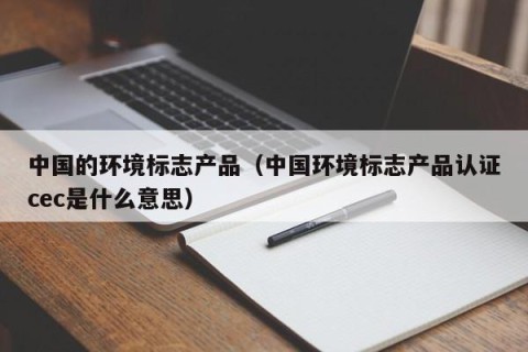 中国的环境标志产品（中国环境标志产品认证cec是什么意思）