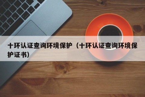 十环认证查询环境保护（十环认证查询环境保护证书）