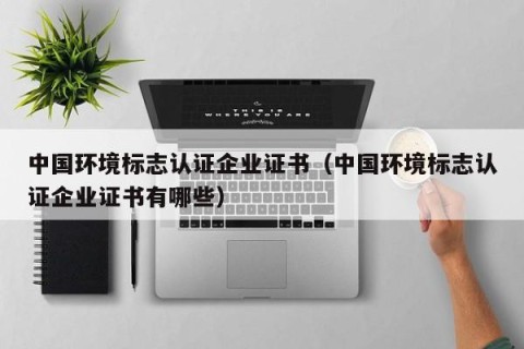 中国环境标志认证企业证书（中国环境标志认证企业证书有哪些）