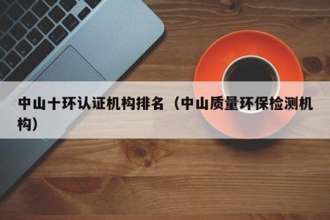 中山十环认证机构排名（中山质量环保检测机构）