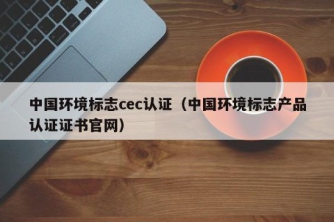 中国环境标志cec认证（中国环境标志产品认证证书官网）