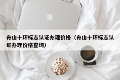 舟山十环标志认证办理价格（舟山十环标志认证办理价格查询）