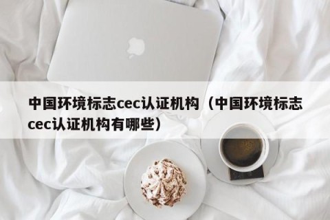 中国环境标志cec认证机构（中国环境标志cec认证机构有哪些）