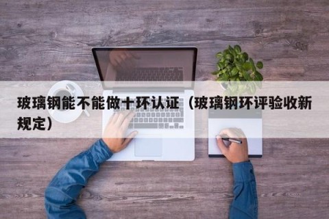 玻璃钢能不能做十环认证（玻璃钢环评验收新规定）