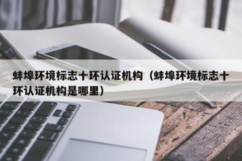 蚌埠环境标志十环认证机构（蚌埠环境标志十环认证机构是哪里）