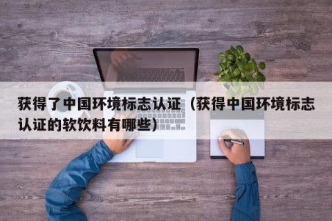 获得了中国环境标志认证（获得中国环境标志认证的软饮料有哪些）