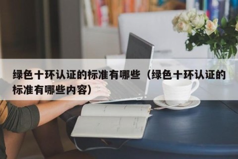 绿色十环认证的标准有哪些（绿色十环认证的标准有哪些内容）