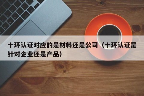 十环认证对应的是材料还是公司（十环认证是针对企业还是产品）