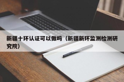 新疆十环认证可以做吗（新疆新环监测检测研究院）