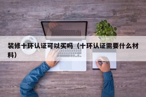 装修十环认证可以买吗（十环认证需要什么材料）