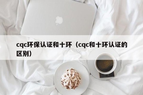 cqc环保认证和十环（cqc和十环认证的区别）