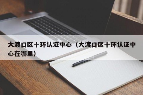 大渡口区十环认证中心（大渡口区十环认证中心在哪里）