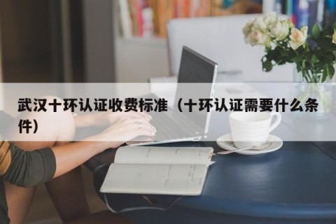 武汉十环认证收费标准（十环认证需要什么条件）