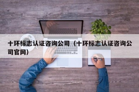 十环标志认证咨询公司（十环标志认证咨询公司官网）