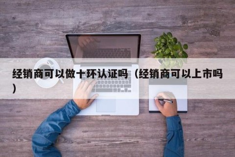经销商可以做十环认证吗（经销商可以上市吗）