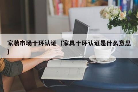 家装市场十环认证（家具十环认证是什么意思）