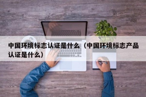 中国环境标志认证是什么（中国环境标志产品认证是什么）