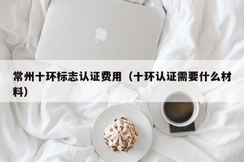 常州十环标志认证费用（十环认证需要什么材料）