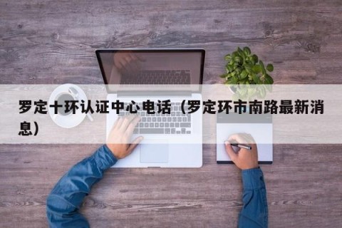 罗定十环认证中心电话（罗定环市南路最新消息）